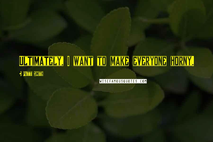 Patti Smith Quotes: Ultimately, I want to make everyone horny.