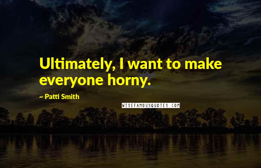 Patti Smith Quotes: Ultimately, I want to make everyone horny.