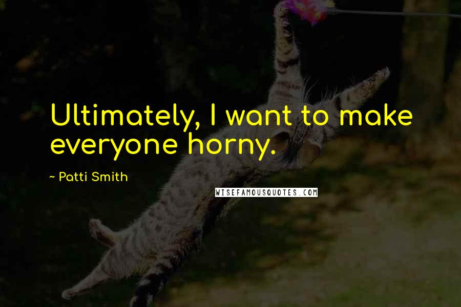 Patti Smith Quotes: Ultimately, I want to make everyone horny.