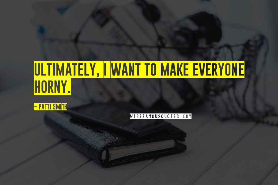 Patti Smith Quotes: Ultimately, I want to make everyone horny.