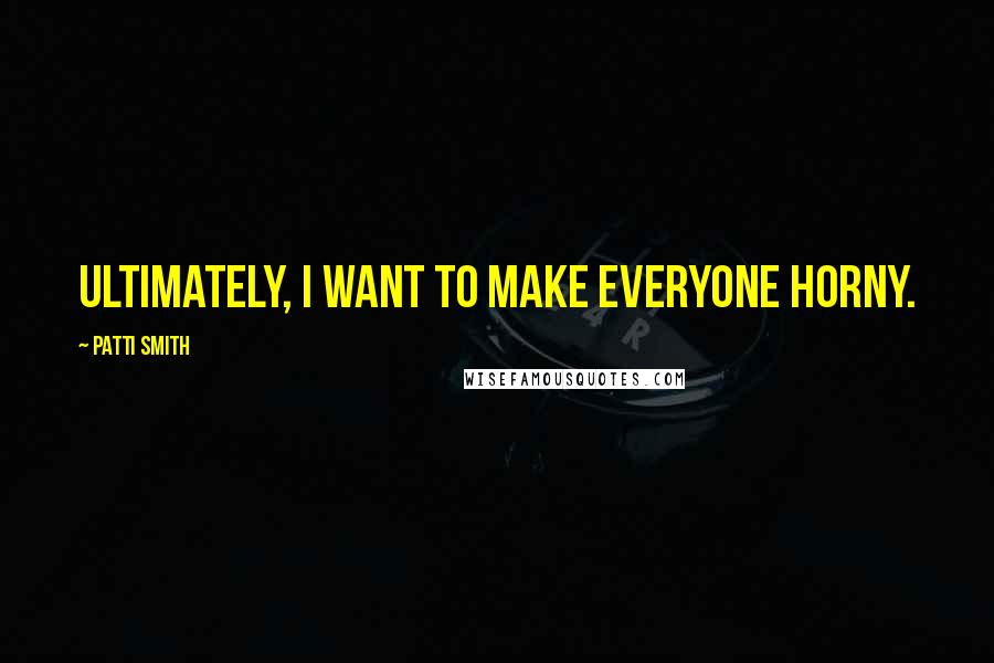 Patti Smith Quotes: Ultimately, I want to make everyone horny.
