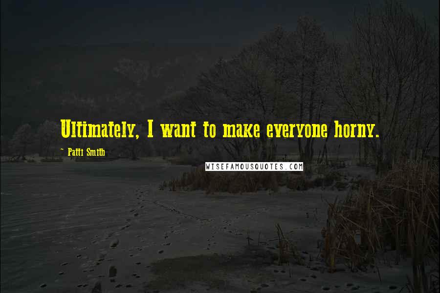 Patti Smith Quotes: Ultimately, I want to make everyone horny.