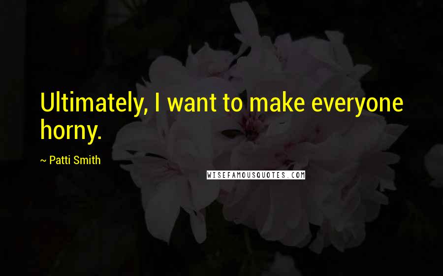 Patti Smith Quotes: Ultimately, I want to make everyone horny.