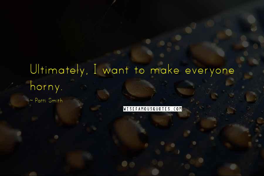 Patti Smith Quotes: Ultimately, I want to make everyone horny.