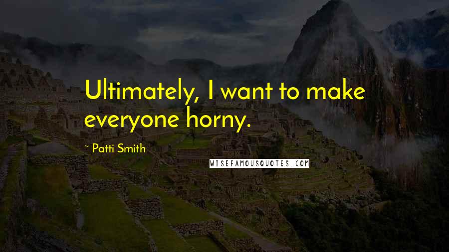 Patti Smith Quotes: Ultimately, I want to make everyone horny.