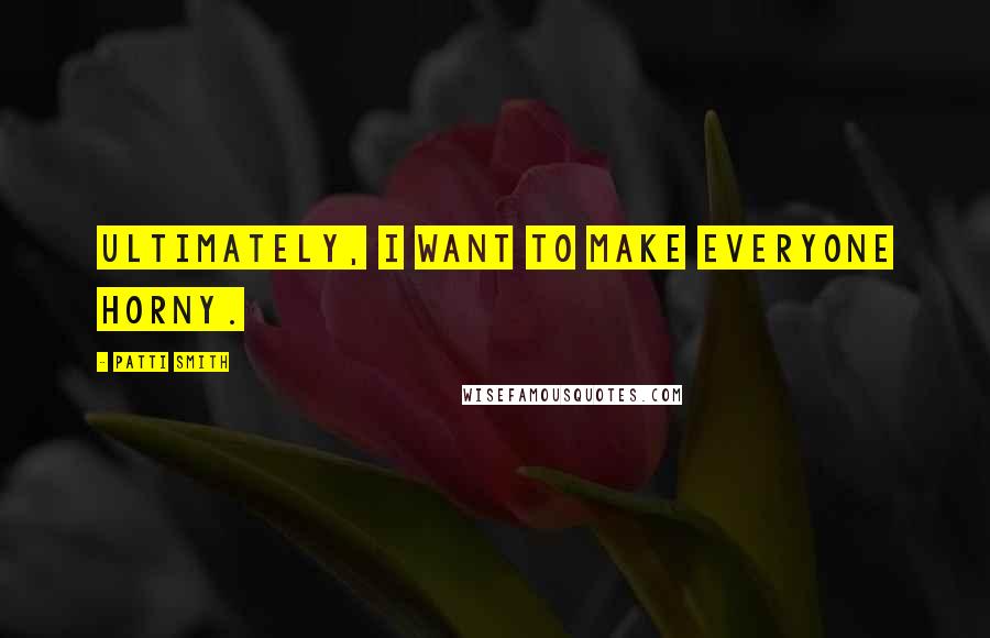 Patti Smith Quotes: Ultimately, I want to make everyone horny.