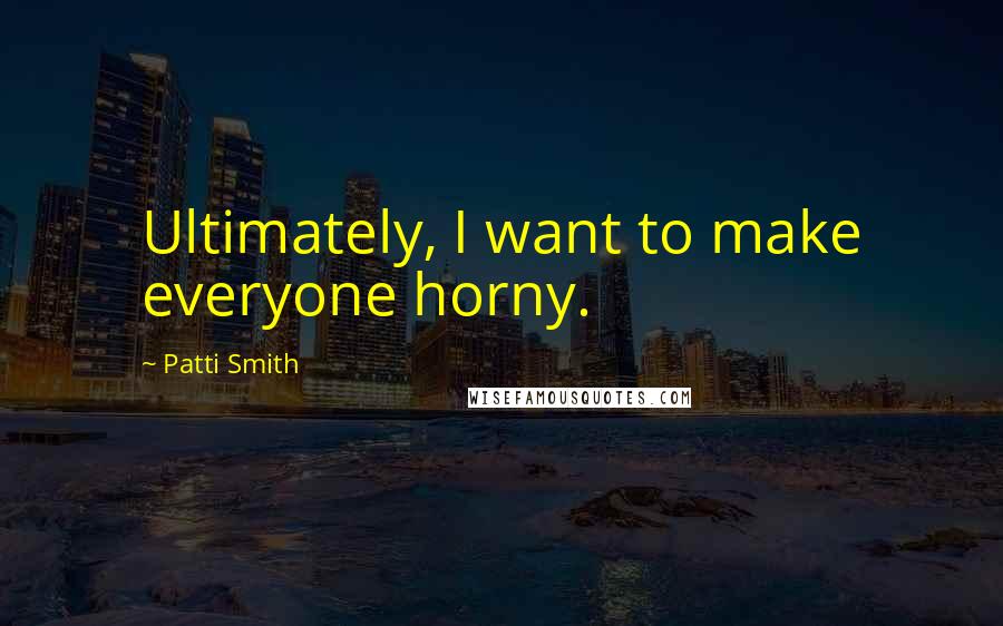Patti Smith Quotes: Ultimately, I want to make everyone horny.