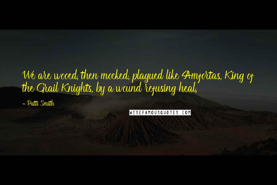 Patti Smith Quotes: We are wooed, then mocked, plagued like Amfortas, King of the Grail Knights, by a wound refusing heal.