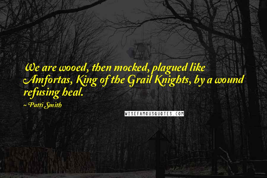 Patti Smith Quotes: We are wooed, then mocked, plagued like Amfortas, King of the Grail Knights, by a wound refusing heal.