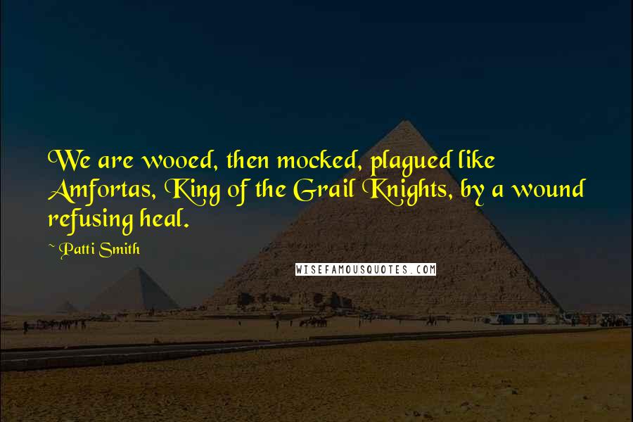 Patti Smith Quotes: We are wooed, then mocked, plagued like Amfortas, King of the Grail Knights, by a wound refusing heal.