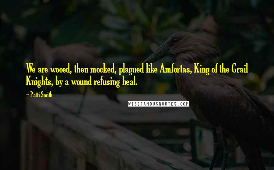 Patti Smith Quotes: We are wooed, then mocked, plagued like Amfortas, King of the Grail Knights, by a wound refusing heal.