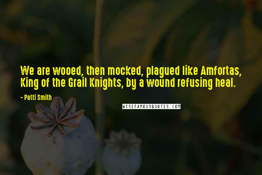 Patti Smith Quotes: We are wooed, then mocked, plagued like Amfortas, King of the Grail Knights, by a wound refusing heal.