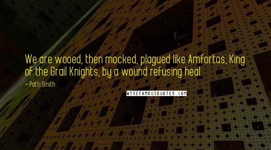 Patti Smith Quotes: We are wooed, then mocked, plagued like Amfortas, King of the Grail Knights, by a wound refusing heal.