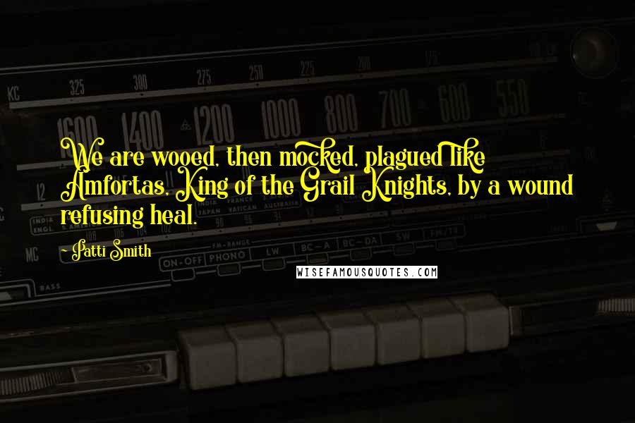 Patti Smith Quotes: We are wooed, then mocked, plagued like Amfortas, King of the Grail Knights, by a wound refusing heal.