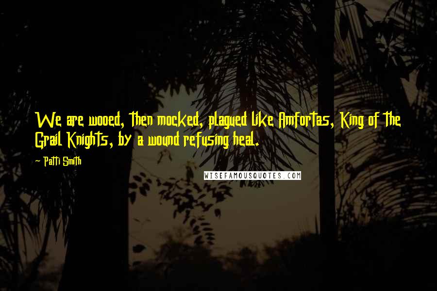Patti Smith Quotes: We are wooed, then mocked, plagued like Amfortas, King of the Grail Knights, by a wound refusing heal.