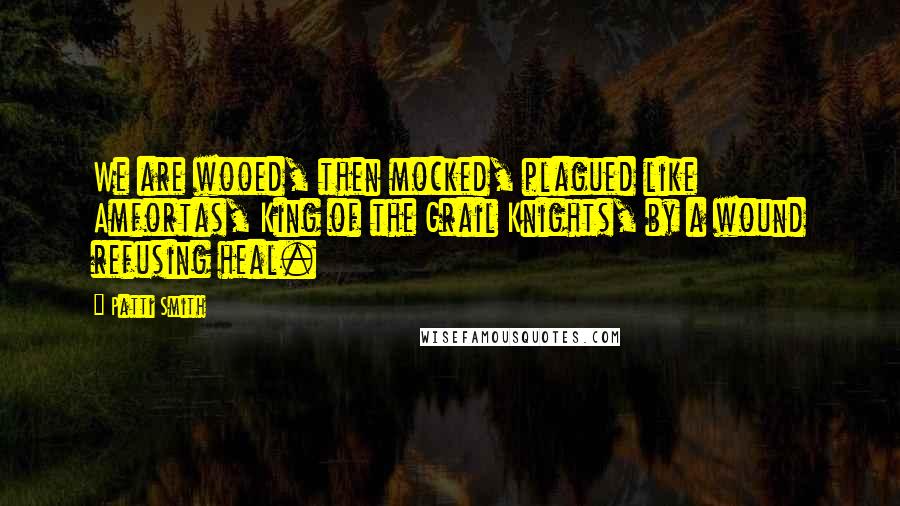 Patti Smith Quotes: We are wooed, then mocked, plagued like Amfortas, King of the Grail Knights, by a wound refusing heal.
