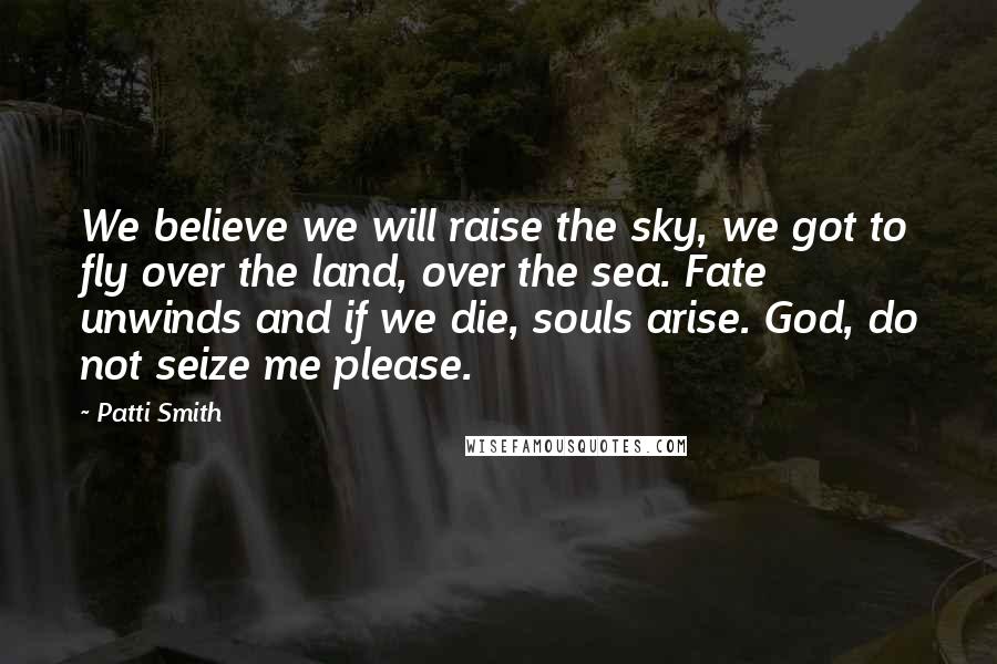 Patti Smith Quotes: We believe we will raise the sky, we got to fly over the land, over the sea. Fate unwinds and if we die, souls arise. God, do not seize me please.