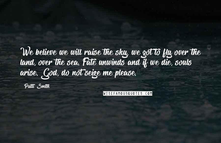 Patti Smith Quotes: We believe we will raise the sky, we got to fly over the land, over the sea. Fate unwinds and if we die, souls arise. God, do not seize me please.