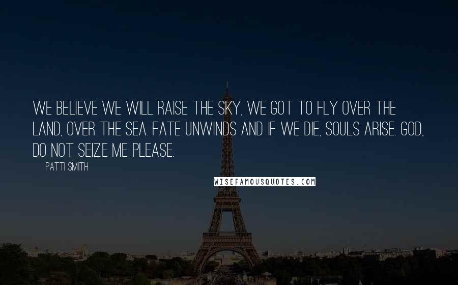 Patti Smith Quotes: We believe we will raise the sky, we got to fly over the land, over the sea. Fate unwinds and if we die, souls arise. God, do not seize me please.