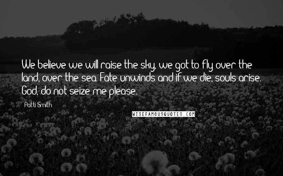 Patti Smith Quotes: We believe we will raise the sky, we got to fly over the land, over the sea. Fate unwinds and if we die, souls arise. God, do not seize me please.