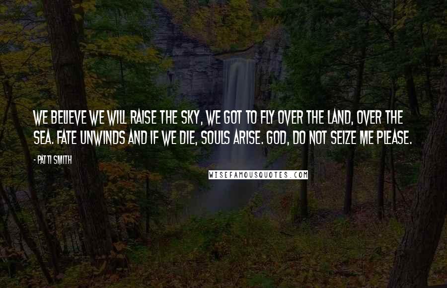 Patti Smith Quotes: We believe we will raise the sky, we got to fly over the land, over the sea. Fate unwinds and if we die, souls arise. God, do not seize me please.