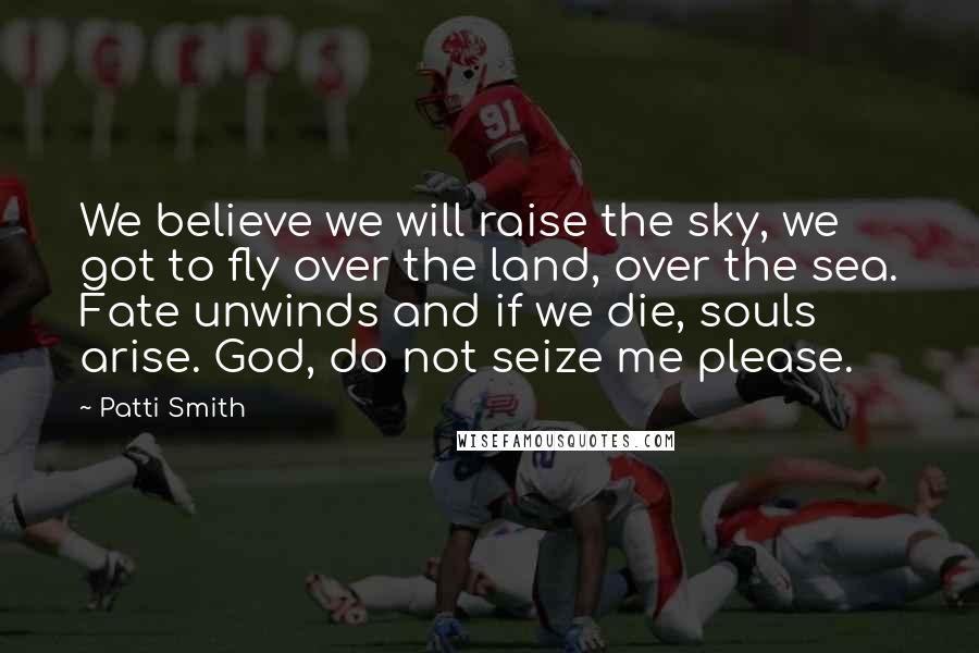 Patti Smith Quotes: We believe we will raise the sky, we got to fly over the land, over the sea. Fate unwinds and if we die, souls arise. God, do not seize me please.