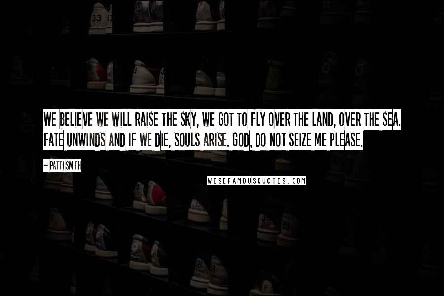 Patti Smith Quotes: We believe we will raise the sky, we got to fly over the land, over the sea. Fate unwinds and if we die, souls arise. God, do not seize me please.