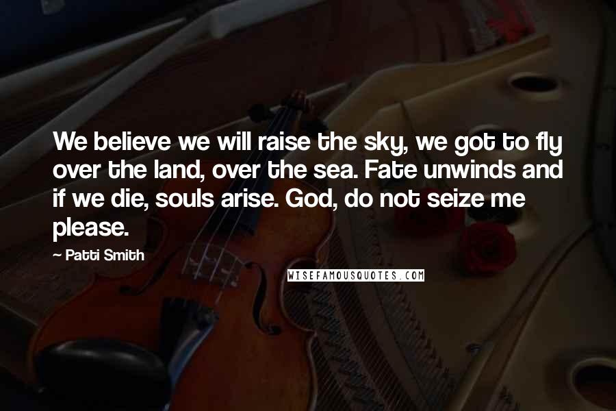 Patti Smith Quotes: We believe we will raise the sky, we got to fly over the land, over the sea. Fate unwinds and if we die, souls arise. God, do not seize me please.