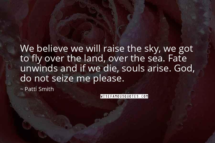 Patti Smith Quotes: We believe we will raise the sky, we got to fly over the land, over the sea. Fate unwinds and if we die, souls arise. God, do not seize me please.