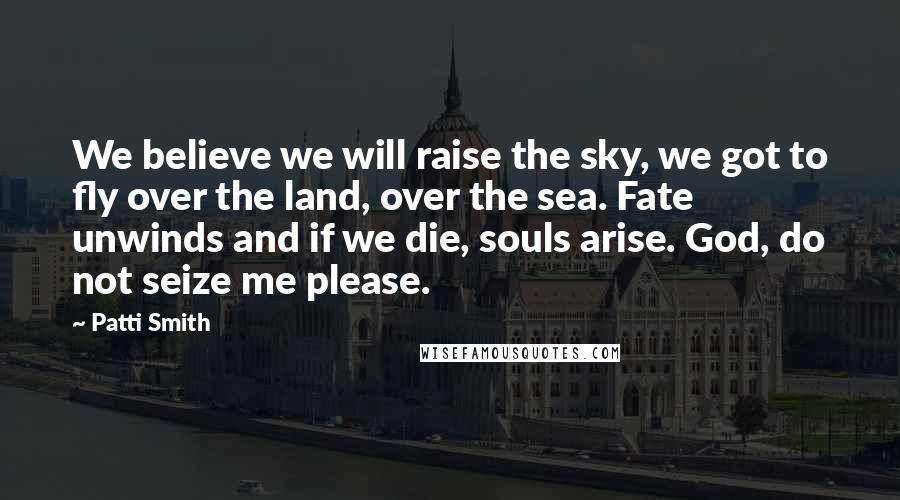 Patti Smith Quotes: We believe we will raise the sky, we got to fly over the land, over the sea. Fate unwinds and if we die, souls arise. God, do not seize me please.