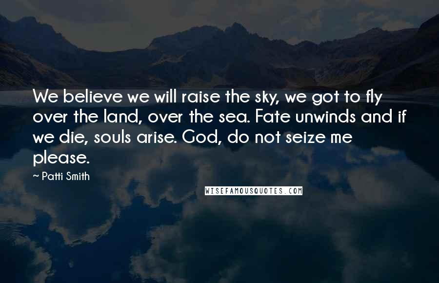Patti Smith Quotes: We believe we will raise the sky, we got to fly over the land, over the sea. Fate unwinds and if we die, souls arise. God, do not seize me please.