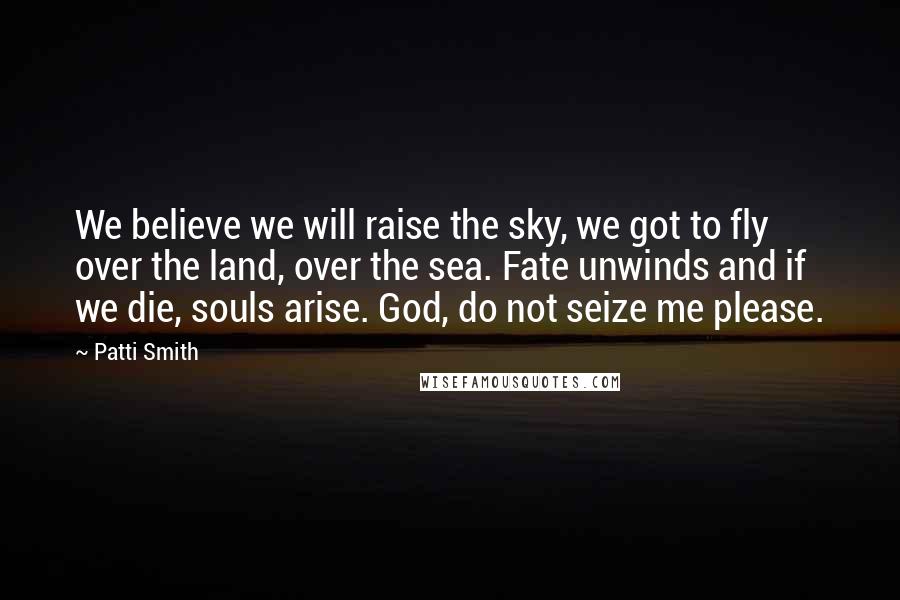 Patti Smith Quotes: We believe we will raise the sky, we got to fly over the land, over the sea. Fate unwinds and if we die, souls arise. God, do not seize me please.