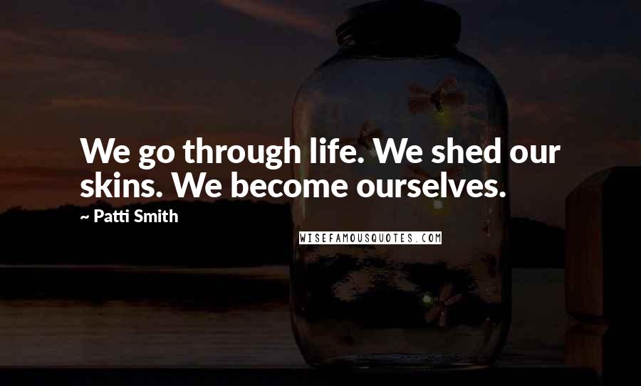 Patti Smith Quotes: We go through life. We shed our skins. We become ourselves.