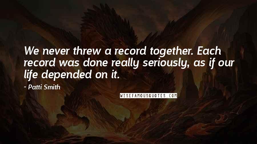 Patti Smith Quotes: We never threw a record together. Each record was done really seriously, as if our life depended on it.