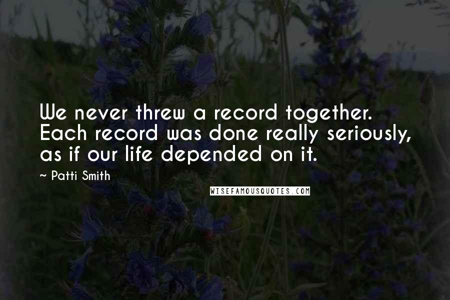 Patti Smith Quotes: We never threw a record together. Each record was done really seriously, as if our life depended on it.