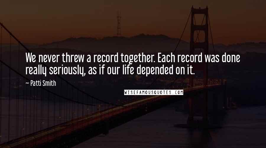 Patti Smith Quotes: We never threw a record together. Each record was done really seriously, as if our life depended on it.