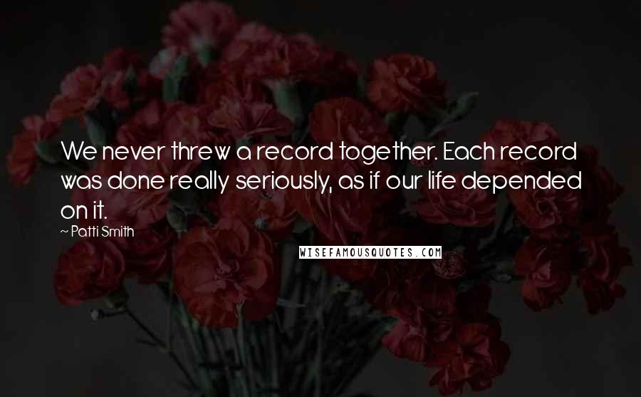 Patti Smith Quotes: We never threw a record together. Each record was done really seriously, as if our life depended on it.