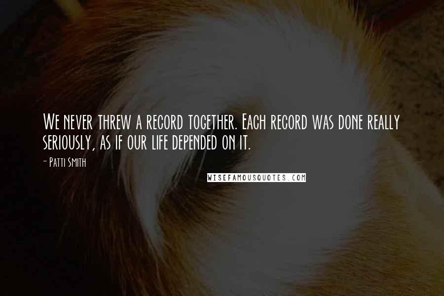 Patti Smith Quotes: We never threw a record together. Each record was done really seriously, as if our life depended on it.