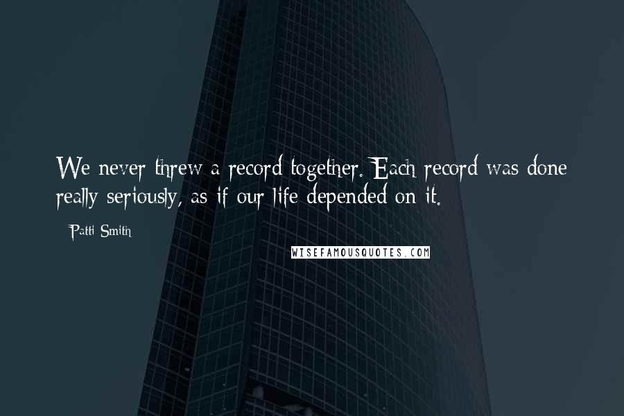 Patti Smith Quotes: We never threw a record together. Each record was done really seriously, as if our life depended on it.