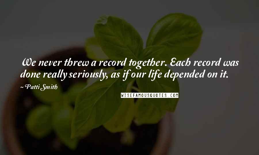 Patti Smith Quotes: We never threw a record together. Each record was done really seriously, as if our life depended on it.