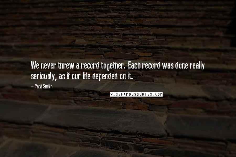 Patti Smith Quotes: We never threw a record together. Each record was done really seriously, as if our life depended on it.