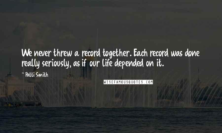 Patti Smith Quotes: We never threw a record together. Each record was done really seriously, as if our life depended on it.