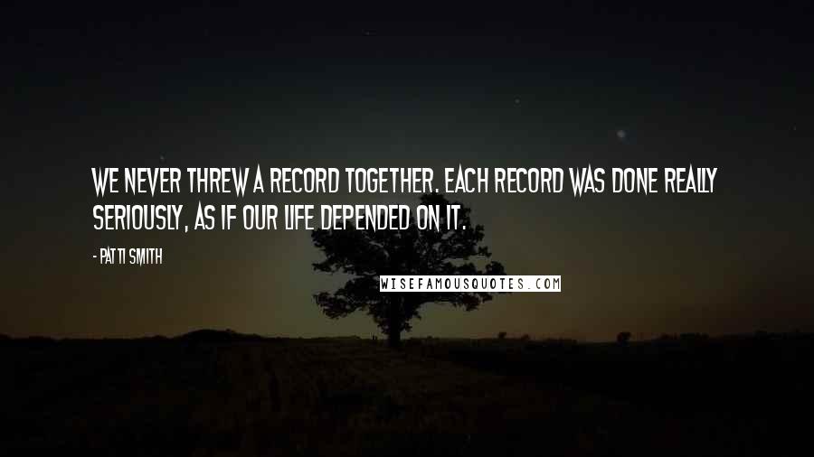 Patti Smith Quotes: We never threw a record together. Each record was done really seriously, as if our life depended on it.