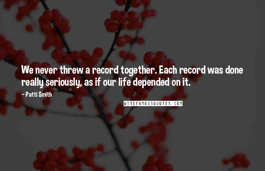 Patti Smith Quotes: We never threw a record together. Each record was done really seriously, as if our life depended on it.