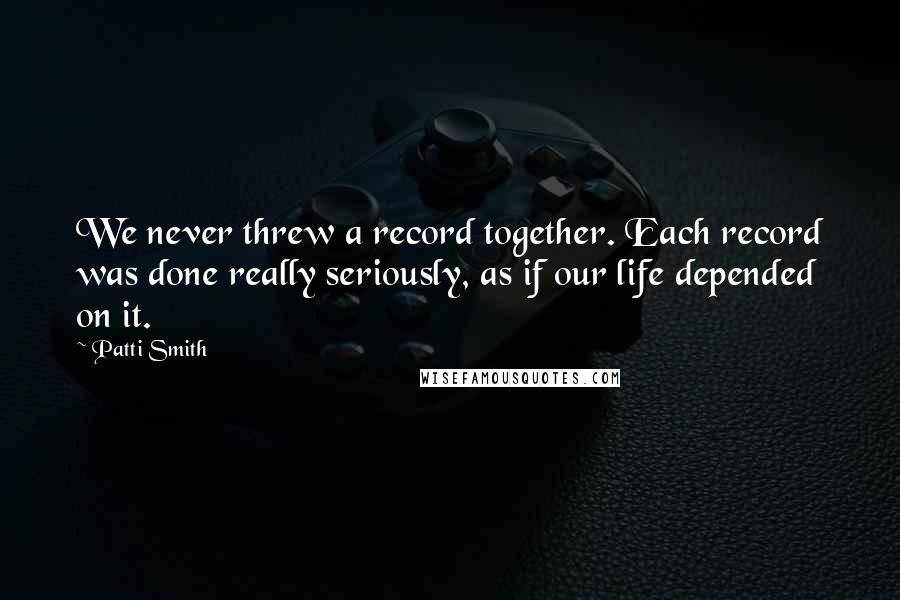 Patti Smith Quotes: We never threw a record together. Each record was done really seriously, as if our life depended on it.