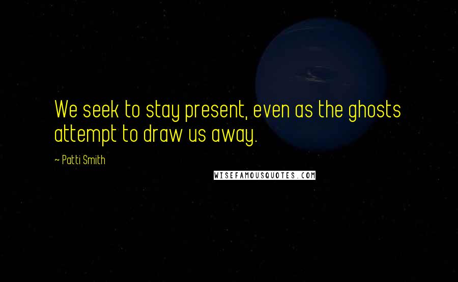 Patti Smith Quotes: We seek to stay present, even as the ghosts attempt to draw us away.