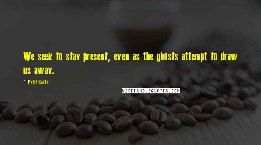 Patti Smith Quotes: We seek to stay present, even as the ghosts attempt to draw us away.