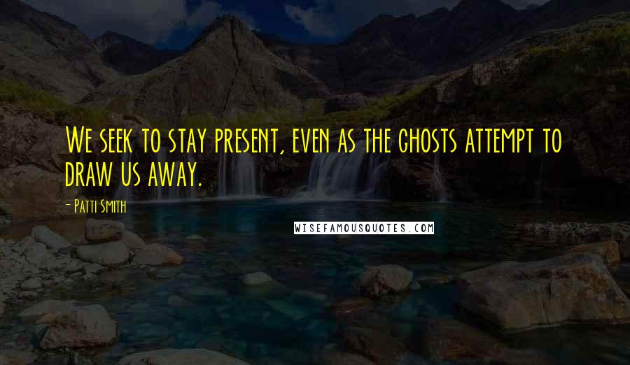 Patti Smith Quotes: We seek to stay present, even as the ghosts attempt to draw us away.
