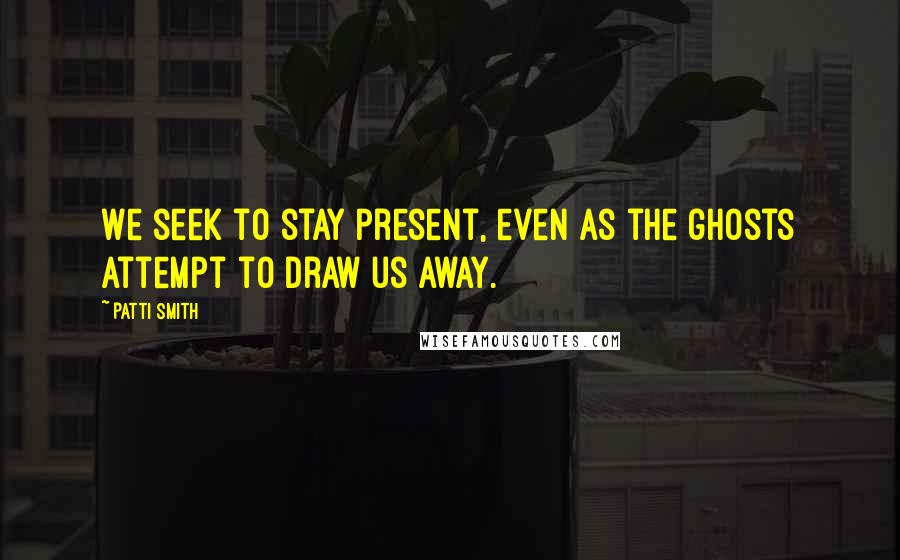Patti Smith Quotes: We seek to stay present, even as the ghosts attempt to draw us away.