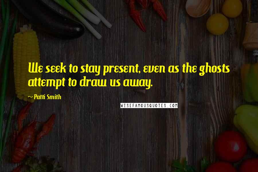 Patti Smith Quotes: We seek to stay present, even as the ghosts attempt to draw us away.